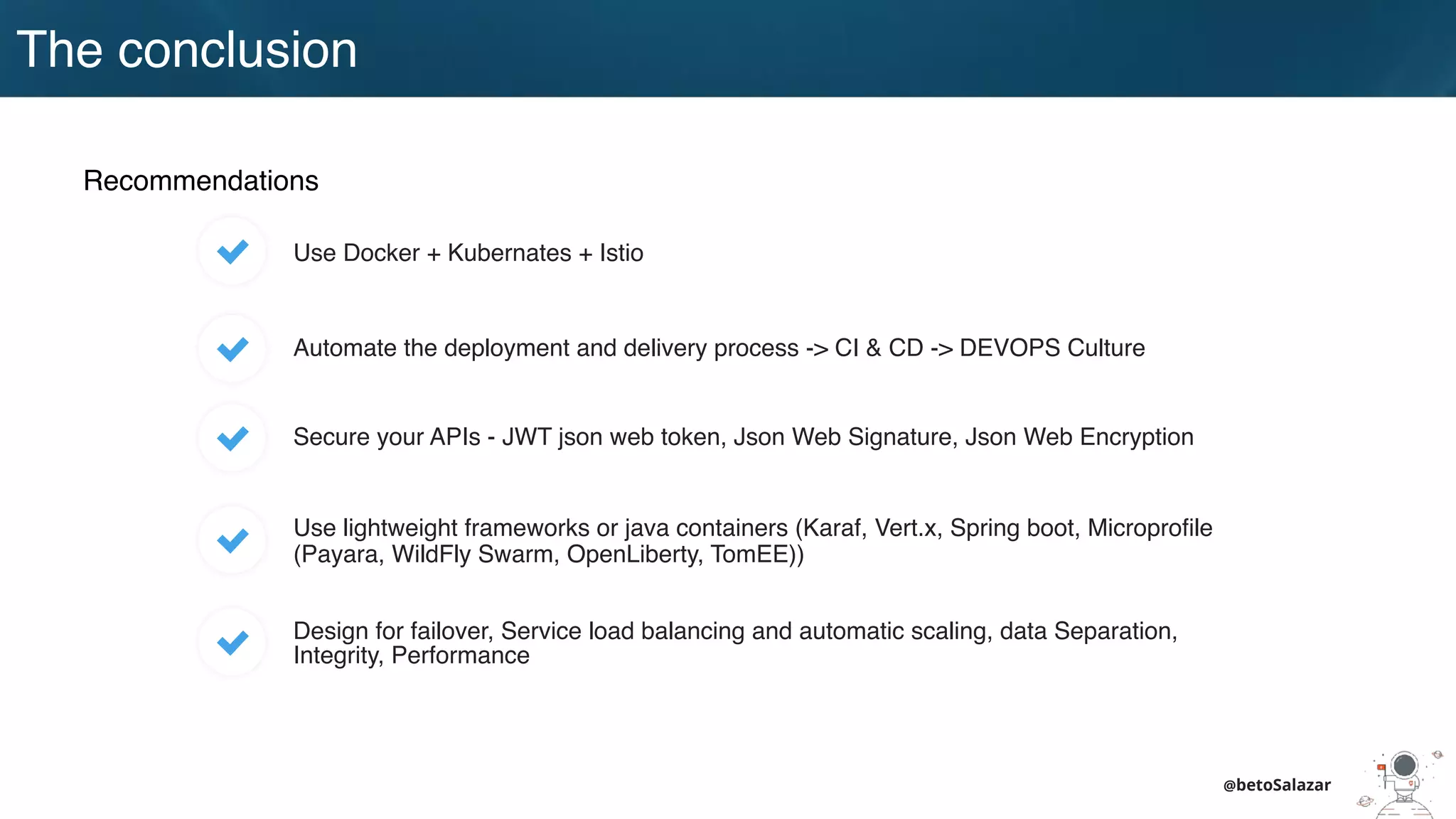 @betoSalazar
Recommendations
Use Docker + Kubernates + Istio
Automate the deployment and delivery process -> CI & CD -> DEVOPS Culture
Design for failover, Service load balancing and automatic scaling, data Separation,
Integrity, Performance
Use lightweight frameworks or java containers (Karaf, Vert.x, Spring boot, Microproﬁle
(Payara, WildFly Swarm, OpenLiberty, TomEE))
Secure your APIs - JWT json web token, Json Web Signature, Json Web Encryption
The conclusion
 