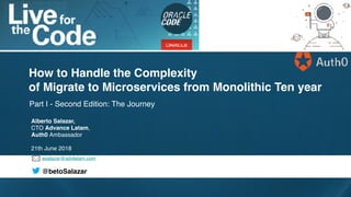 asalazar@advlatam.com
@betoSalazar
Part I - Second Edition: The Journey
How to Handle the Complexity
of Migrate to Microservices from Monolithic Ten year
Alberto Salazar,
CTO Advance Latam,
Auth0 Ambassador
21th June 2018
 