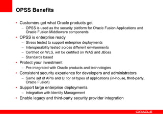OPSS Benefits Customers get what Oracle products get OPSS is used as the security platform for Oracle Fusion Applications and Oracle Fusion Middleware components OPSS is enterprise ready Stress tested to support enterprise deployments Interoperability tested across different environments Certified on WLS, will be certified on WAS and JBoss Standards based Protect your investment Pre-integrated with Oracle products and technologies Consistent security experience for developers and administrators Same set of APIs and UI for all types of applications (in-house, third-party, Oracle Fusion) Support large  enterprise deployments Integration with Identity Management  Enable legacy and third-party security provider integration  
