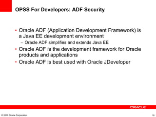 OPSS For Developers: ADF Security Oracle ADF (Application Development Framework) is a Java EE development environment Oracle ADF simplifies and extends Java EE Oracle ADF is the development framework for Oracle products and applications Oracle ADF is best used with Oracle JDeveloper © 2009 Oracle Corporation 