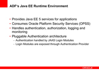 ADF‘s Java EE Runtime Environment Provides Java EE 5 services for applications Consumes Oracle Platform Security Services (OPSS) Handles authentication, authorization, logging and monitoring Pluggable Authentication architecture Authentication handled by JAAS Login Modules Login Modules are exposed through Authentication Provider 