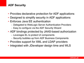 ADF Security Provides declarative protection for ADF applications Designed to simplify security in ADF applications Enforces Java EE authentication Delegated to WebLogic Server Authentication Providers Easy to configure via the ADF Security Wizard ADF bindings protected by JAAS-based authorization Leverages EL to protect UI components Security bubbles up from ADF Business Components Provides support for XML and LDAP providers Integrated with JDeveloper design time and WLS 