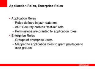 Application Roles, Enterprise Roles Application Roles Roles defined in jazn-data.xml ADF Security creates "test-all" role Permissions are granted to application roles Enterprise Roles Groups of enterprise users Mapped to application roles to grant privileges to user groups 