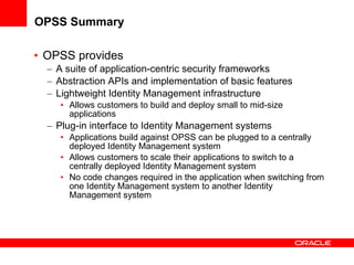 OPSS Summary OPSS provides A suite of application-centric security frameworks Abstraction APIs and implementation of basic features Lightweight Identity Management infrastructure Allows customers to build and deploy small to mid-size applications Plug-in interface to Identity Management systems  Applications build against OPSS can be plugged to a centrally deployed Identity Management system Allows customers to scale their applications to switch to a centrally deployed Identity Management system No code changes required in the application when switching from one Identity Management system to another Identity Management system 