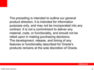The preceding is intended to outline our general product direction. It is intended for information purposes only, and may not be incorporated into any contract. It is not a commitment to deliver any material, code, or functionality, and should not be relied upon in making purchasing decisions. The development, release, and timing of any features or functionality described for Oracle’s products remains at the sole discretion of Oracle. © 2009 Oracle Corporation 