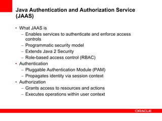 Java Authentication and Authorization Service (JAAS) What JAAS is Enables services to authenticate and enforce access controls Programmatic security model  Extends Java 2 Security  Role-based access control (RBAC) Authentication  Pluggable Authentication Module (PAM) Propagates identity via session context Authorization  Grants access to resources and actions Executes operations within user context 