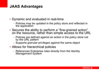 JAAS Advantages Dynamic and evaluated in real-time Policies may be updated in the policy store and reflected in the application Secures the ability to perform a “fine-grained action” on the resource, rather than simple access to the URL Policies are defined against an action in the policy store not by the URL pattern Supports granular privileges against the same object Allows for hierarchical policies References Enterprise roles directly from the Identity Management System 