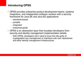 Introducing OPSS   OPSS provides enterprise product development teams, systems integrators, and independent software vendors with a security framework for Java SE and Java EE applications standards-based  portable  integrated  enterprise-grade OPSS is an abstraction layer that insulates developers from security and identity management implementation details  With OPSS, developers don’t need to know the nitty-gritty of cryptographic key management or interfaces with user repositories and other identity management infrastructures 