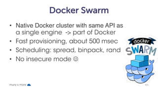 Docker Swarm
• Native Docker cluster with same API as
a single engine -> part of Docker
• Fast provisioning, about 500 msec
• Scheduling: spread, binpack, rand
• No insecure mode J
munz & more #25
 
