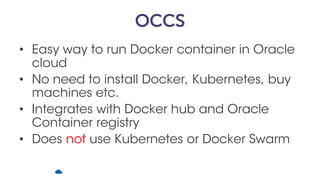 OCCS
• Easy way to run Docker container in Oracle
cloud
• No need to install Docker, Kubernetes, buy
machines etc.
• Integrates with Docker hub and Oracle
Container registry
• Does not use Kubernetes or Docker Swarm
 