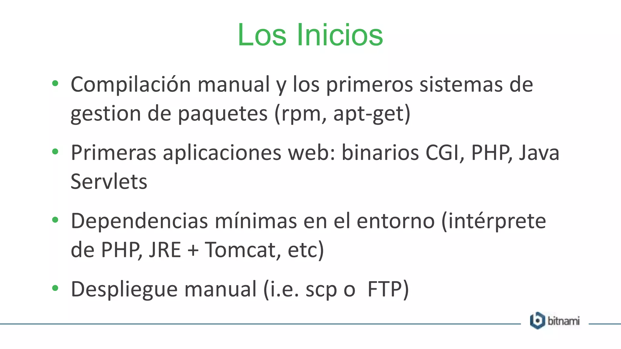 Los Inicios
• Compilación manual y los primeros sistemas de
gestion de paquetes (rpm, apt-get)
• Primeras aplicaciones web: binarios CGI, PHP, Java
Servlets
• Dependencias mínimas en el entorno (intérprete
de PHP, JRE + Tomcat, etc)
• Despliegue manual (i.e. scp o FTP)
 