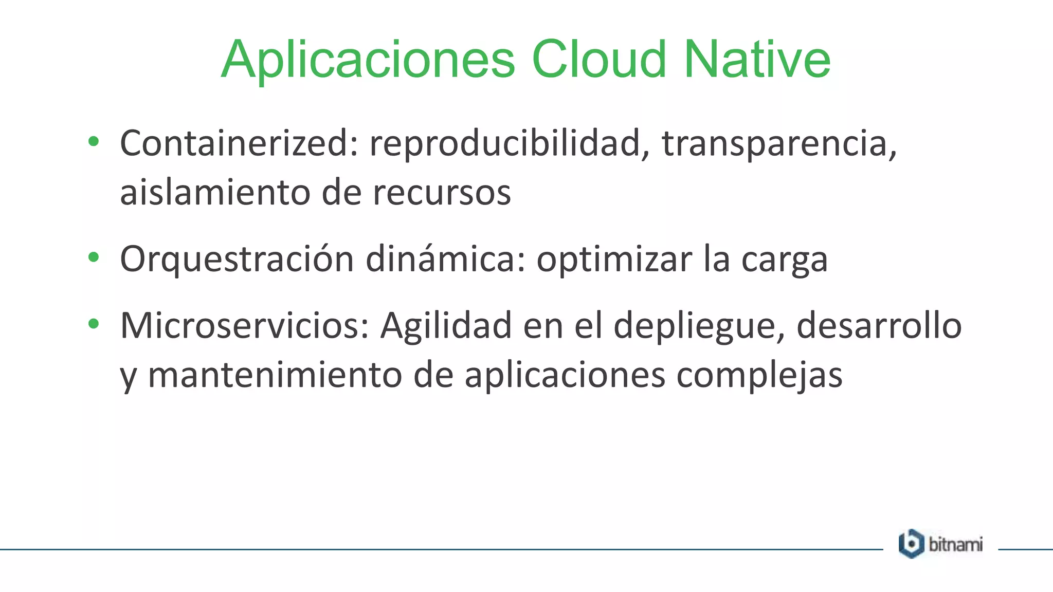 Aplicaciones Cloud Native
• Containerized: reproducibilidad, transparencia,
aislamiento de recursos
• Orquestración dinámica: optimizar la carga
• Microservicios: Agilidad en el depliegue, desarrollo
y mantenimiento de aplicaciones complejas
 