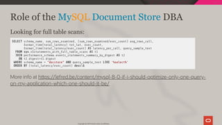 Role of the MySQL Document Store DBA
Looking for full table scans:
SELECT schema_name, sum_rows_examined, (sum_rows_examined/exec_count) avg_rows_call,
format_time(total_latency) tot_lat, exec_count,
format_time(total_latency/exec_count) AS latency_per_call, query_sample_text
FROM sys.x$statements_with_full_table_scans AS t1
JOIN performance_schema.events_statements_summary_by_digest AS t2
ON t2.digest=t1.digest
WHERE schema_name = "docstore" AND query_sample_text LIKE '%select%'
ORDER BY (total_latency/exec_count) descG
More info at h ps://lefred.be/content/mysql-8-0-if-i-should-optimize-only-one-query-
on-my-application-which-one-should-it-be/
Copyright @ 2019 Oracle and/or its affiliates.
106 / 128
 