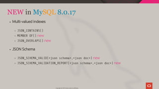 NEW in MySQL 8.0.17
Multi-valued indexes
JSON_CONTAINS()
MEMBER OF() new
JSON_OVERLAPS() new
JSON Schema
JSON_SCHEMA_VALID(<json schema>,<json doc>) new
JSON_SCHEMA_VALIDATION_REPORT(<json schema>,<json doc>) new
Copyright @ 2019 Oracle and/or its affiliates.
116 / 128
 