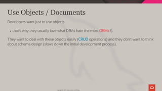 Use Objects / Documents
Developers want just to use objects
that's why they usually love what DBAs hate the most ORMs !).
They want to deal with these objects easily (CRUD operations) and they don't want to think
about schema design (slows down the initial development process).
Copyright @ 2019 Oracle and/or its affiliates.
13 / 128
 