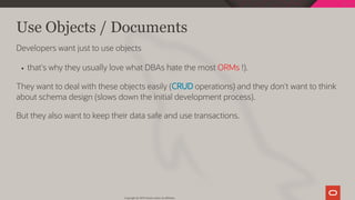 Use Objects / Documents
Developers want just to use objects
that's why they usually love what DBAs hate the most ORMs !).
They want to deal with these objects easily (CRUD operations) and they don't want to think
about schema design (slows down the initial development process).
But they also want to keep their data safe and use transactions.
Copyright @ 2019 Oracle and/or its affiliates.
14 / 128
 