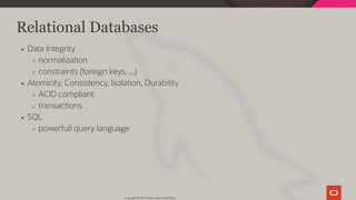 Relational Databases
Data Integrity
normalization
constraints (foreign keys, ...)
Atomicity, Consistency, Isolation, Durability
ACID compliant
transactions
SQL
powerfull query language
Copyright @ 2019 Oracle and/or its affiliates.
23 / 128
 