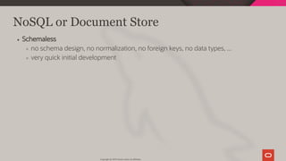 NoSQL or Document Store
Schemaless
no schema design, no normalization, no foreign keys, no data types, ...
very quick initial development
Copyright @ 2019 Oracle and/or its affiliates.
27 / 128
 