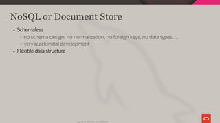 NoSQL or Document Store
Schemaless
no schema design, no normalization, no foreign keys, no data types, ...
very quick initial development
Flexible data structure
Copyright @ 2019 Oracle and/or its affiliates.
28 / 128
 