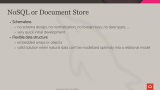 NoSQL or Document Store
Schemaless
no schema design, no normalization, no foreign keys, no data types, ...
very quick initial development
Flexible data structure
embedded arrays or objects
valid solution when natural data can't be modelized optimaly into a relational model
Copyright @ 2019 Oracle and/or its affiliates.
30 / 128
 