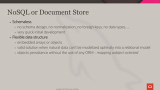 NoSQL or Document Store
Schemaless
no schema design, no normalization, no foreign keys, no data types, ...
very quick initial development
Flexible data structure
embedded arrays or objects
valid solution when natural data can't be modelized optimaly into a relational model
objects persistance without the use of any ORM - mapping oobject-oriented
Copyright @ 2019 Oracle and/or its affiliates.
31 / 128
 