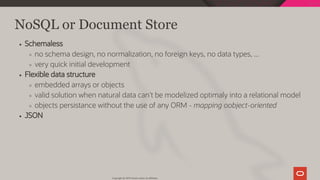 NoSQL or Document Store
Schemaless
no schema design, no normalization, no foreign keys, no data types, ...
very quick initial development
Flexible data structure
embedded arrays or objects
valid solution when natural data can't be modelized optimaly into a relational model
objects persistance without the use of any ORM - mapping oobject-oriented
JSON
Copyright @ 2019 Oracle and/or its affiliates.
32 / 128
 