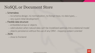 NoSQL or Document Store
Schemaless
no schema design, no normalization, no foreign keys, no data types, ...
very quick initial development
Flexible data structure
embedded arrays or objects
valid solution when natural data can't be modelized optimaly into a relational model
objects persistance without the use of any ORM - mapping oobject-oriented
JSON
close to frontend
Copyright @ 2019 Oracle and/or its affiliates.
33 / 128
 