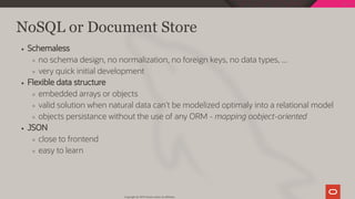 NoSQL or Document Store
Schemaless
no schema design, no normalization, no foreign keys, no data types, ...
very quick initial development
Flexible data structure
embedded arrays or objects
valid solution when natural data can't be modelized optimaly into a relational model
objects persistance without the use of any ORM - mapping oobject-oriented
JSON
close to frontend
easy to learn
Copyright @ 2019 Oracle and/or its affiliates.
34 / 128
 