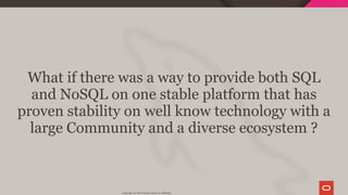 What if there was a way to provide both SQL
and NoSQL on one stable platform that has
proven stability on well know technology with a
large Community and a diverse ecosystem ?
Copyright @ 2019 Oracle and/or its affiliates.
37 / 128
 