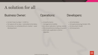 Developers:
[x] schemaless
[x] rapid prototying/simpler APIs
[x] document model
[x] transactions
Operations:
[x] performance
management/visibility
[x] robust replication, backup, restore
[x] comprehensive tooling ecosystem
[x] simpler application schema
upgrades
Business Owner:
[x] don't lose my data == ACID trx
[x] capture all my data = extensible/schemaless
[x] product on schedule/time to market = rapid
developement
A solution for all
Copyright @ 2019 Oracle and/or its affiliates.
42 / 128
 