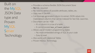 Built on
the MySQL
JSON Data
type and
Proven
MySQL
Server
Technology
Provides a schema exible JSON Document Store
No SQL required
No need to de ne all possible a ributes, tables, etc.
Uses new X DevAPI
Can leverage generated column to extract JSON values into
materialized columns that can be indexed for fast SQL searches.
Document can be ~1GB
It's a column in a row of a table
It cannot exceed max_allowed_packet
Allows use of modern programming styles
No more embedded strings of SQL in your code
Easy to read
Also works with relational Tables
Proven MySQL Technology
Copyright @ 2019 Oracle and/or its affiliates.
44 / 128
 