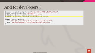 And for developers ?
$session = mysql_xdevapigetSession("mysqlx://fred:MyP@ssw0rd%@localhost");
$schema = $session->getSchema("docstore");
$collection = $schema->getCollection("restaurants");
$results = $collection-> nd($search)->execute()->fetchAll();
...
foreach ($results as $doc) {
echo "<tr><td><a href='?id=${doc[_id]}'>${doc[name]}</a></td>";
echo "<td>${doc[borough]}</td><td>${doc[cuisine]}</td></tr>";
}
Copyright @ 2019 Oracle and/or its affiliates.
67 / 128
 