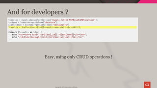 And for developers ?
$session = mysql_xdevapigetSession("mysqlx://fred:MyP@ssw0rd%@localhost");
$schema = $session->getSchema("docstore");
$collection = $schema->getCollection("restaurants");
$results = $collection-> nd($search)->execute()->fetchAll();
...
foreach ($results as $doc) {
echo "<tr><td><a href='?id=${doc[_id]}'>${doc[name]}</a></td>";
echo "<td>${doc[borough]}</td><td>${doc[cuisine]}</td></tr>";
}
 
Easy, using only CRUD operations !
Copyright @ 2019 Oracle and/or its affiliates.
68 / 128
 