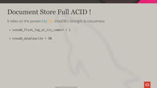 Document Store Full ACID !
It relies on the proven MySQL InnoDB's strength & robustness:
innodb_ ush_log_at_trx_commit = 1
innodb_doublewrite = ON
Copyright @ 2019 Oracle and/or its affiliates.
82 / 128
 