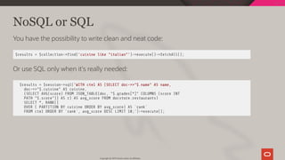 NoSQL or SQL
You have the possibility to write clean and neat code:
$results = $collection-> nd('cuisine like "italian"')->execute()->fetchAll();
Or use SQL only when it's really needed:
$results = $session->sql('WITH cte1 AS (SELECT doc->>"$.name" AS name,
doc->>"$.cuisine" AS cuisine,
(SELECT AVG(score) FROM JSON_TABLE(doc, "$.grades[*]" COLUMNS (score INT
PATH "$.score")) AS r) AS avg_score FROM docstore.restaurants)
SELECT *, RANK()
OVER ( PARTITION BY cuisine ORDER BY avg_score) AS `rank`
FROM cte1 ORDER BY `rank`, avg_score DESC LIMIT 10;')->execute();
Copyright @ 2019 Oracle and/or its affiliates.
96 / 128
 