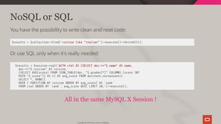 NoSQL or SQL
You have the possibility to write clean and neat code:
$results = $collection-> nd('cuisine like "italian"')->execute()->fetchAll();
Or use SQL only when it's really needed:
$results = $session->sql('WITH cte1 AS (SELECT doc->>"$.name" AS name,
doc->>"$.cuisine" AS cuisine,
(SELECT AVG(score) FROM JSON_TABLE(doc, "$.grades[*]" COLUMNS (score INT
PATH "$.score")) AS r) AS avg_score FROM docstore.restaurants)
SELECT *, RANK()
OVER ( PARTITION BY cuisine ORDER BY avg_score) AS `rank`
FROM cte1 ORDER BY `rank`, avg_score DESC LIMIT 10;')->execute();
All in the same MySQL X Session !
Copyright @ 2019 Oracle and/or its affiliates.
97 / 128
 