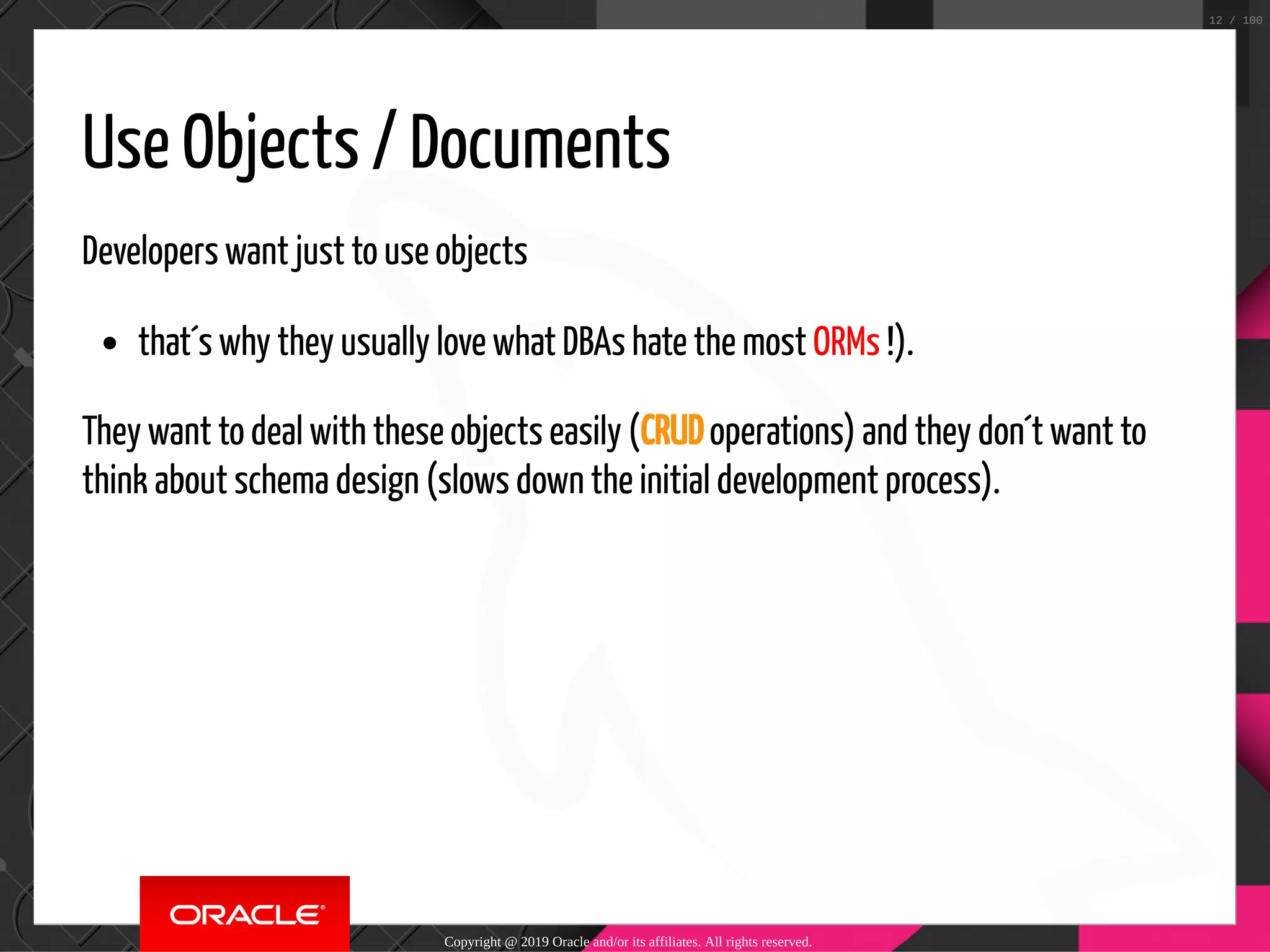 Use Objects / Documents Developers want just to use objects that´s why they usually love what DBAs hate the most ORMs !). They want to deal with these objects easily (CRUD operations) and they don´t want to think about schema design (slows down the initial development process). Copyright @ 2019 Oracle and/or its affiliates. All rights reserved. 12 / 100 