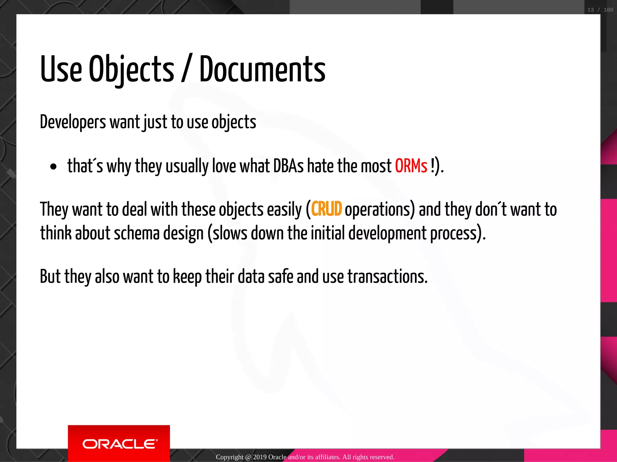 Use Objects / Documents Developers want just to use objects that´s why they usually love what DBAs hate the most ORMs !). They want to deal with these objects easily (CRUD operations) and they don´t want to think about schema design (slows down the initial development process). But they also want to keep their data safe and use transactions. Copyright @ 2019 Oracle and/or its affiliates. All rights reserved. 13 / 100 