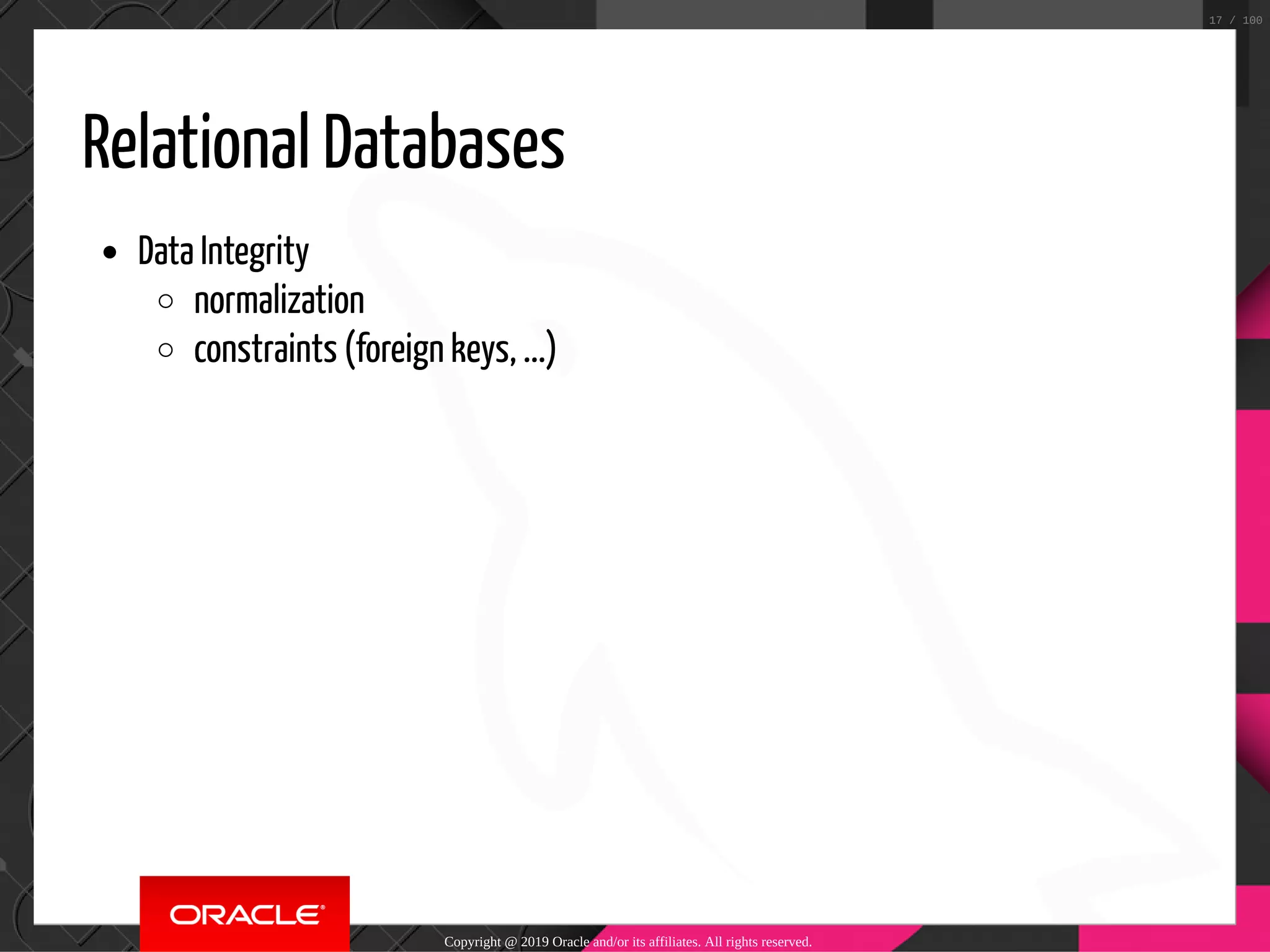 Relational Databases Data Integrity normalization constraints (foreign keys, ...) Copyright @ 2019 Oracle and/or its affiliates. All rights reserved. 17 / 100 