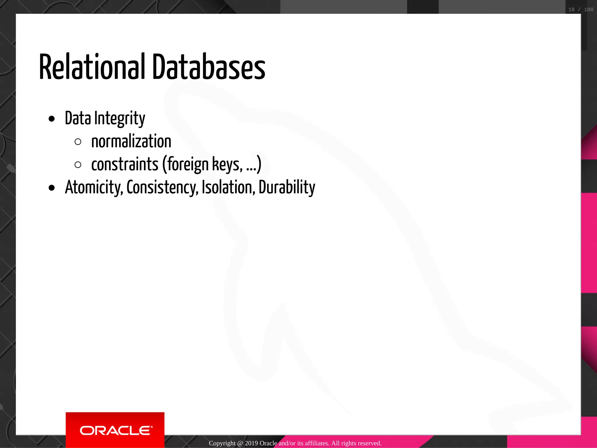 Relational Databases Data Integrity normalization constraints (foreign keys, ...) Atomicity, Consistency, Isolation, Durability Copyright @ 2019 Oracle and/or its affiliates. All rights reserved. 18 / 100 