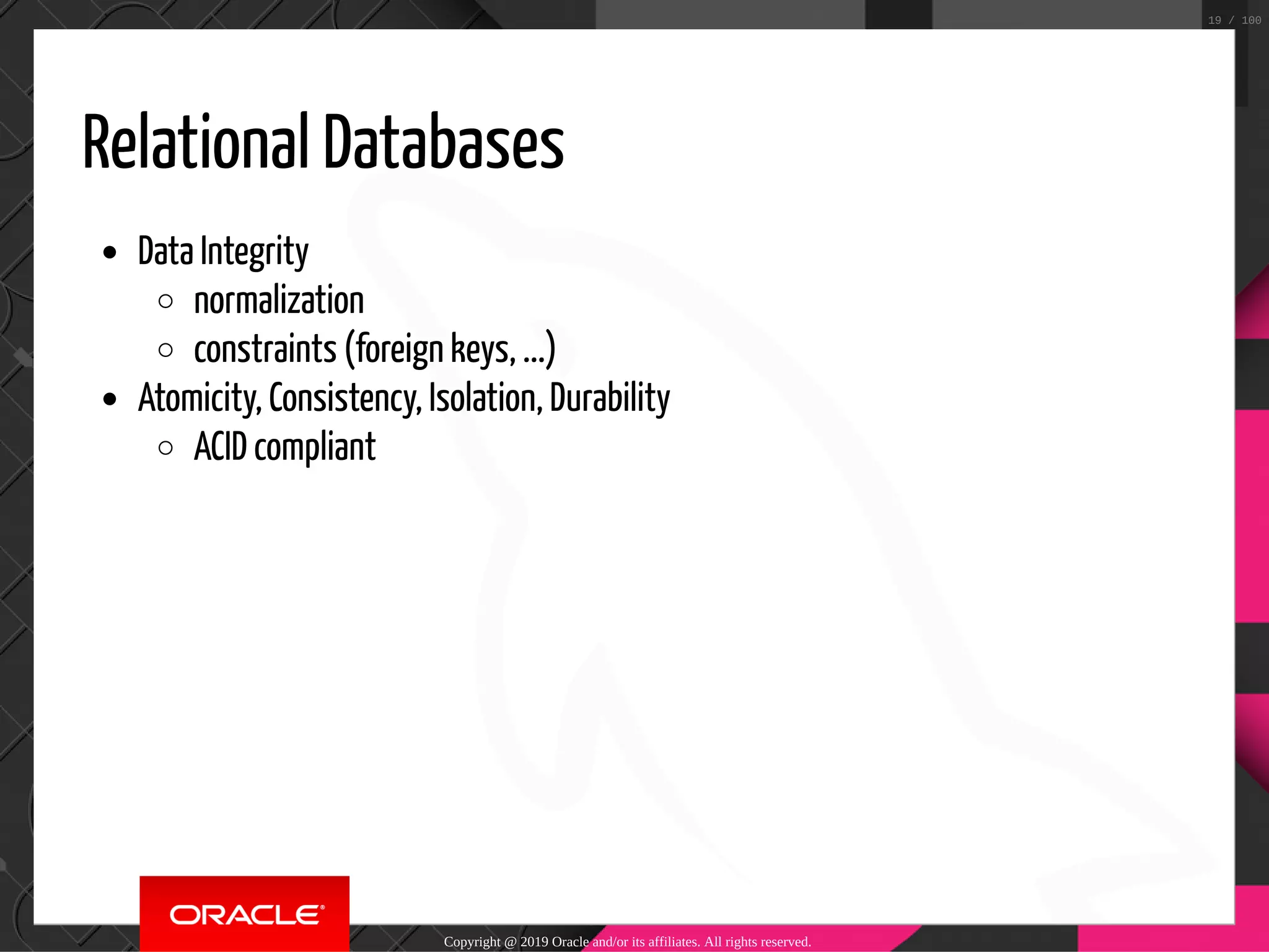 Relational Databases Data Integrity normalization constraints (foreign keys, ...) Atomicity, Consistency, Isolation, Durability ACID compliant Copyright @ 2019 Oracle and/or its affiliates. All rights reserved. 19 / 100 