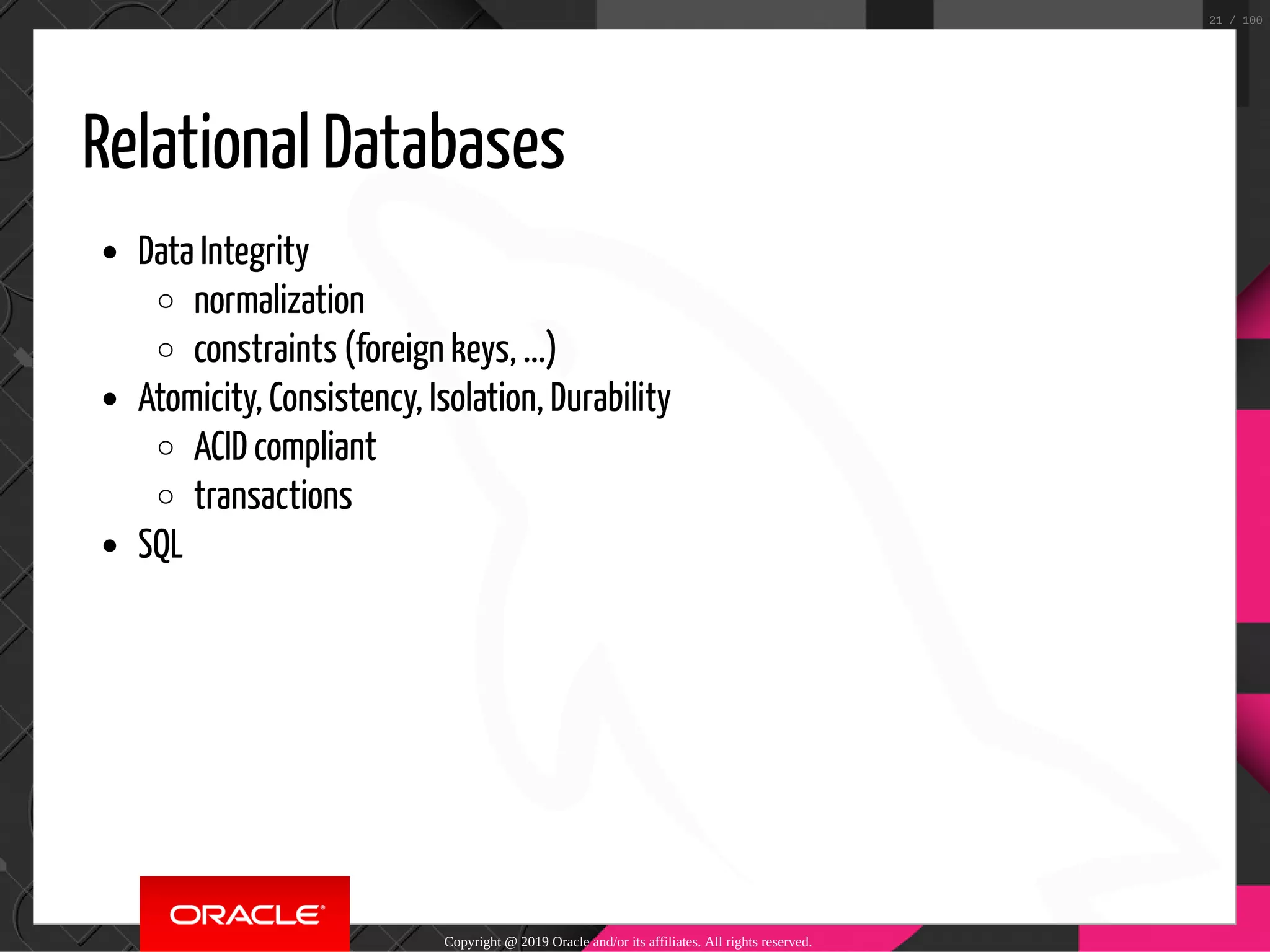 Relational Databases Data Integrity normalization constraints (foreign keys, ...) Atomicity, Consistency, Isolation, Durability ACID compliant transactions SQL Copyright @ 2019 Oracle and/or its affiliates. All rights reserved. 21 / 100 