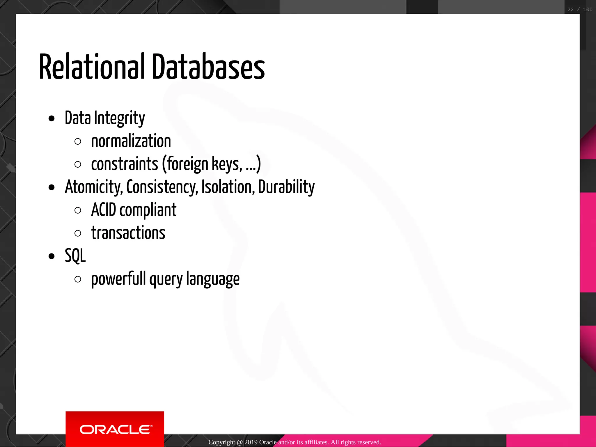 Relational Databases Data Integrity normalization constraints (foreign keys, ...) Atomicity, Consistency, Isolation, Durability ACID compliant transactions SQL powerfull query language Copyright @ 2019 Oracle and/or its affiliates. All rights reserved. 22 / 100 