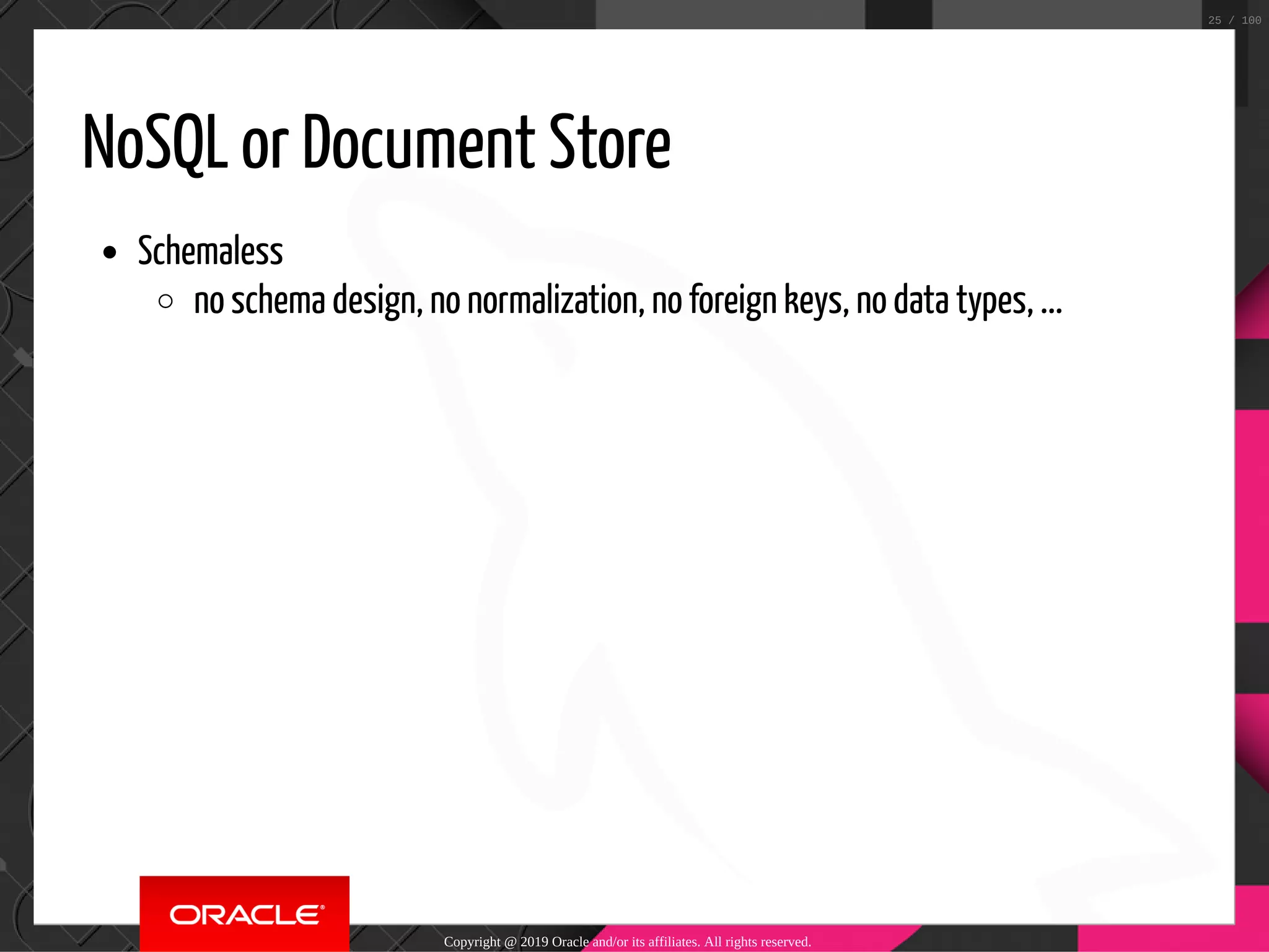 NoSQL or Document Store Schemaless no schema design, no normalization, no foreign keys, no data types, ... Copyright @ 2019 Oracle and/or its affiliates. All rights reserved. 25 / 100 
