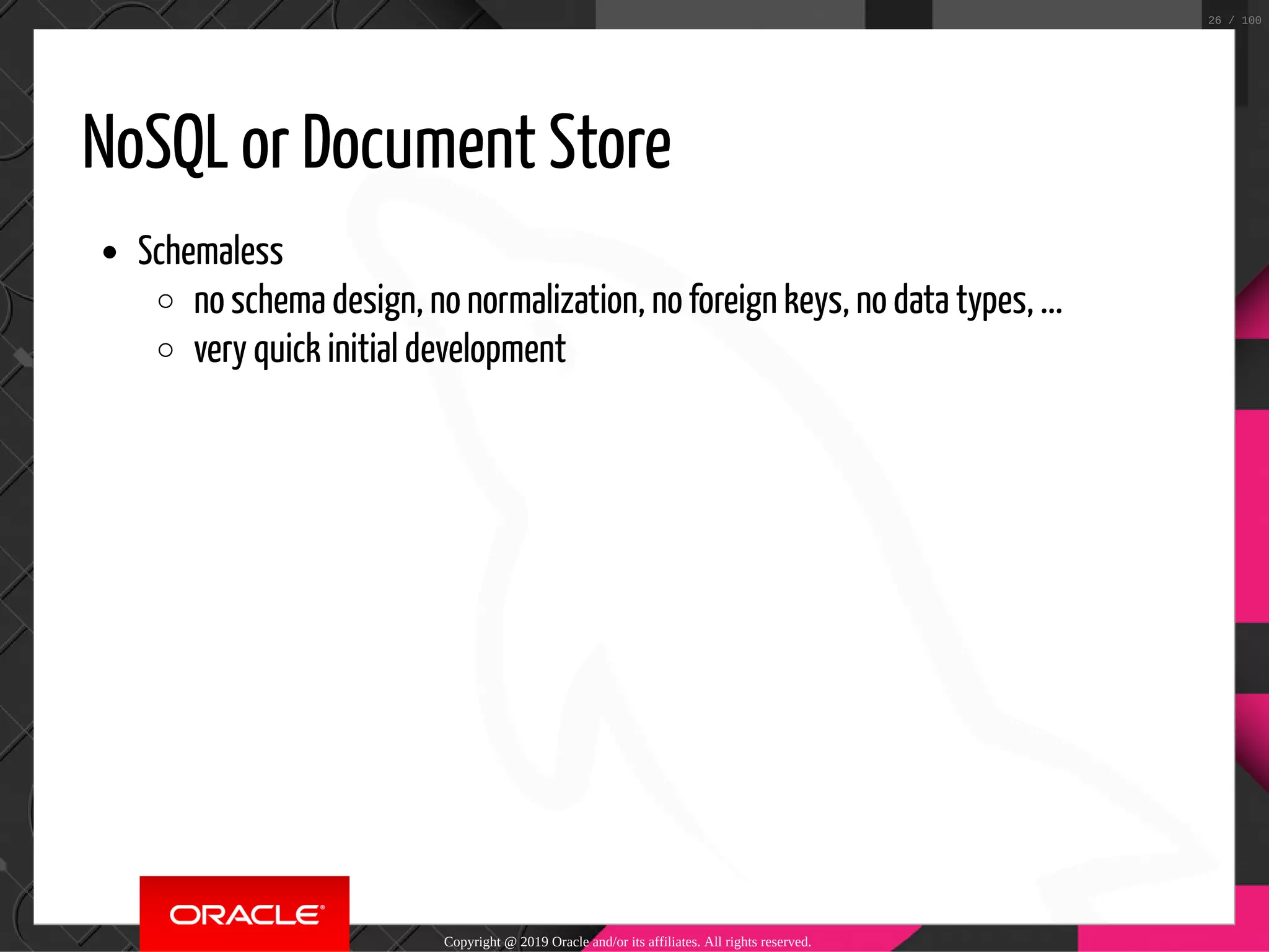 NoSQL or Document Store Schemaless no schema design, no normalization, no foreign keys, no data types, ... very quick initial development Copyright @ 2019 Oracle and/or its affiliates. All rights reserved. 26 / 100 