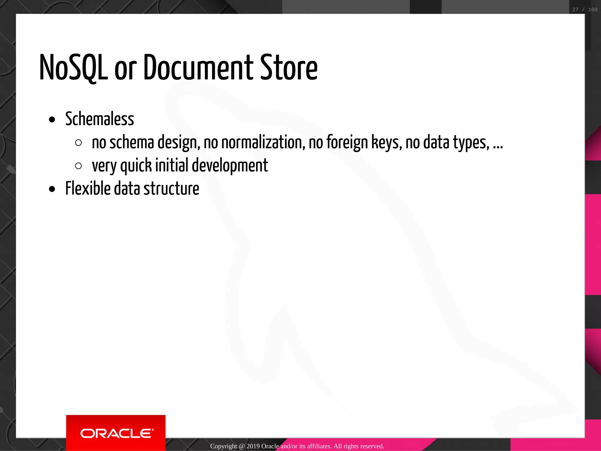 NoSQL or Document Store Schemaless no schema design, no normalization, no foreign keys, no data types, ... very quick initial development Flexible data structure Copyright @ 2019 Oracle and/or its affiliates. All rights reserved. 27 / 100 