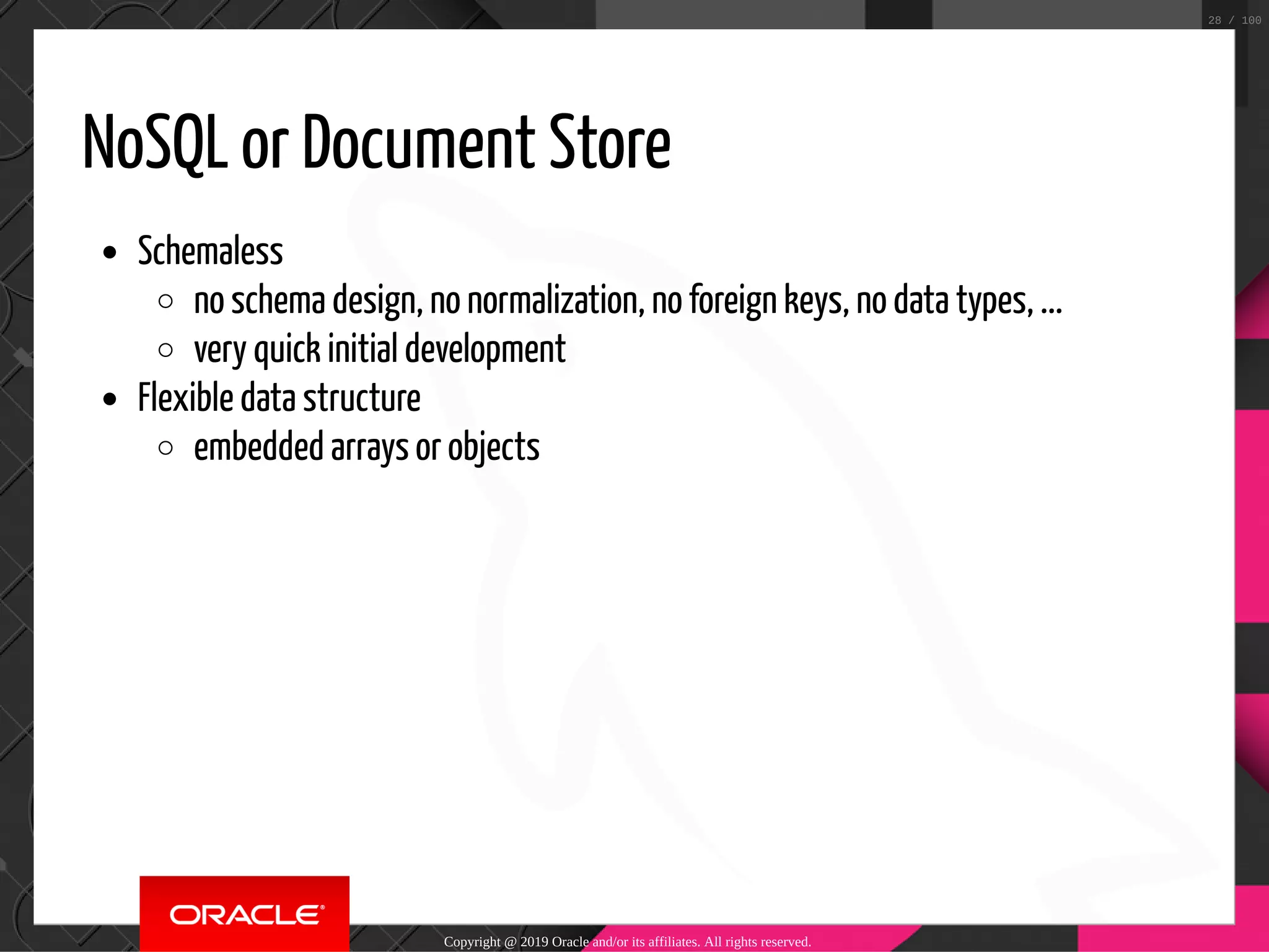 NoSQL or Document Store Schemaless no schema design, no normalization, no foreign keys, no data types, ... very quick initial development Flexible data structure embedded arrays or objects Copyright @ 2019 Oracle and/or its affiliates. All rights reserved. 28 / 100 