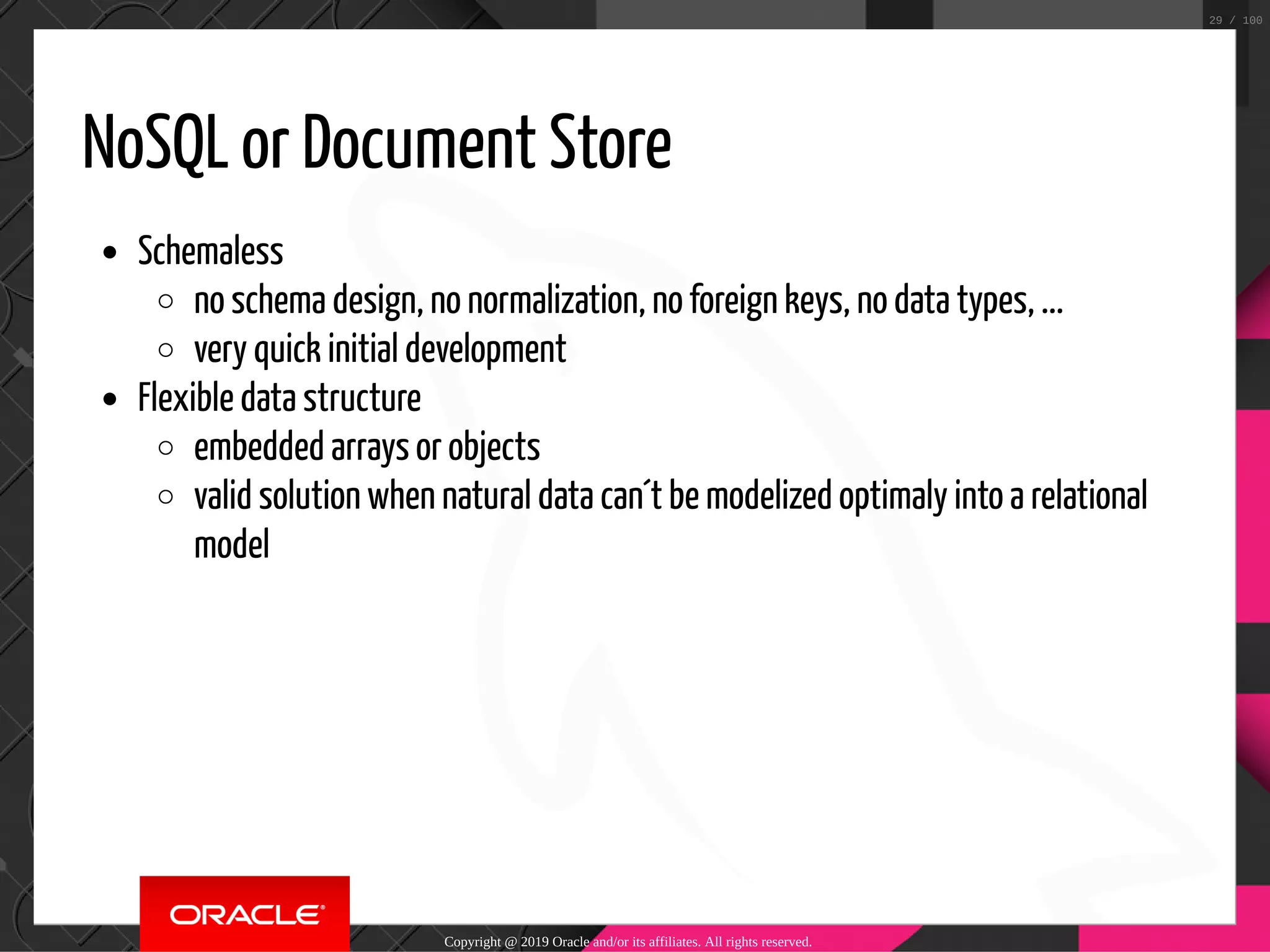 NoSQL or Document Store Schemaless no schema design, no normalization, no foreign keys, no data types, ... very quick initial development Flexible data structure embedded arrays or objects valid solution when natural data can´t be modelized optimaly into a relational model Copyright @ 2019 Oracle and/or its affiliates. All rights reserved. 29 / 100 