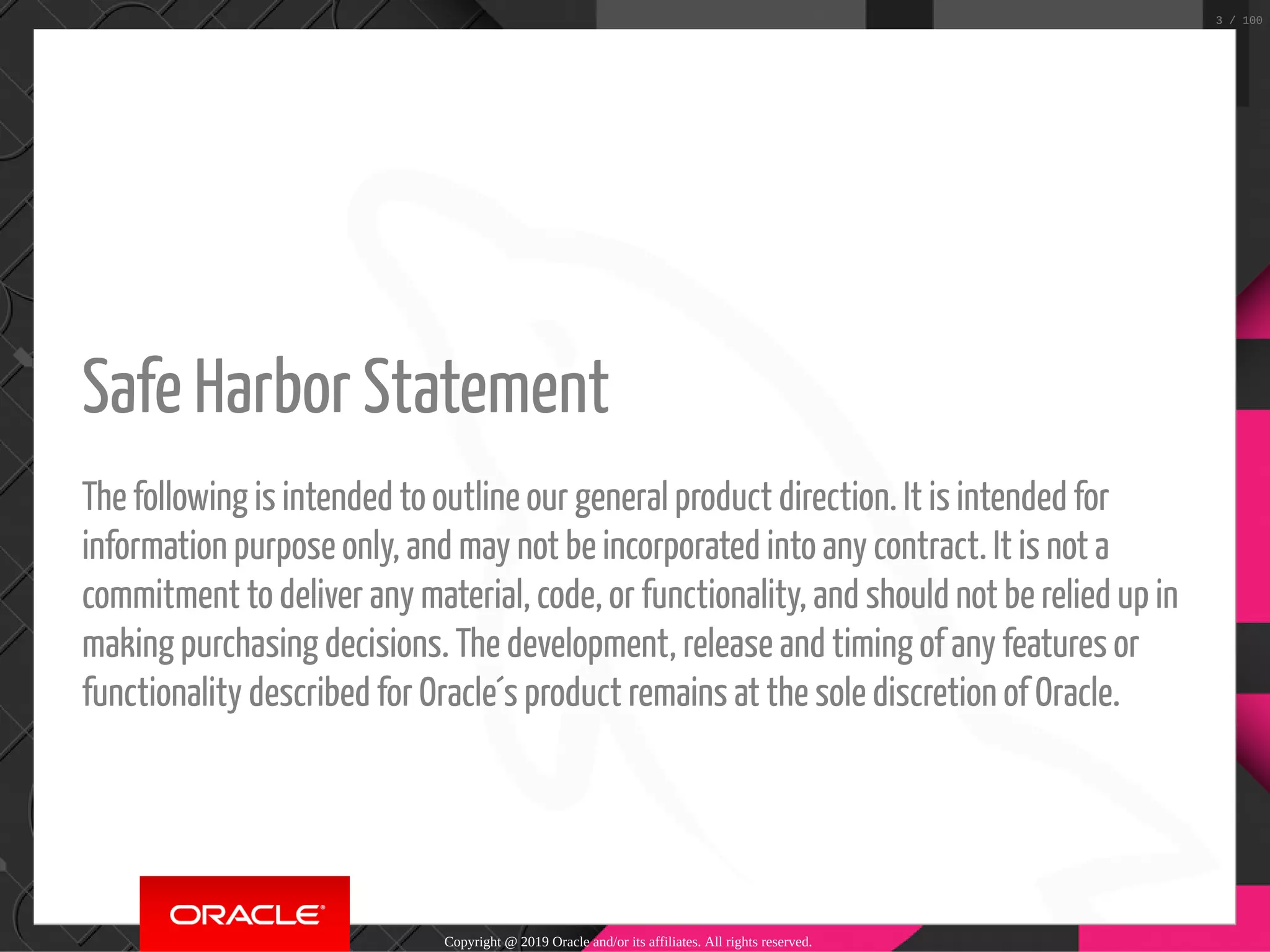   Safe Harbor Statement The following is intended to outline our general product direction. It is intended for information purpose only, and may not be incorporated into any contract. It is not a commitment to deliver any material, code, or functionality, and should not be relied up in making purchasing decisions. The development, release and timing of any features or functionality described for Oracle´s product remains at the sole discretion of Oracle. Copyright @ 2019 Oracle and/or its affiliates. All rights reserved. 3 / 100 