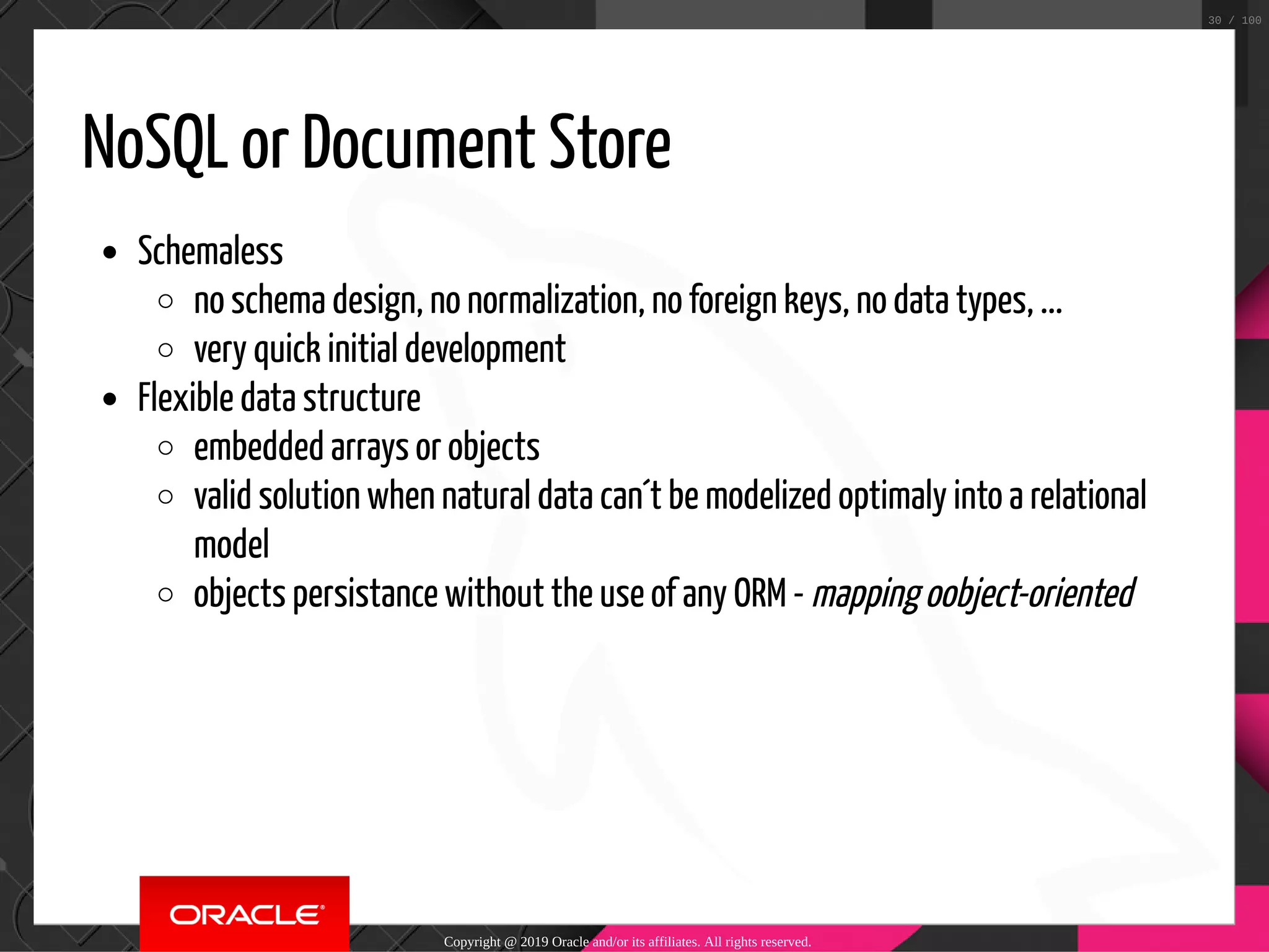 NoSQL or Document Store Schemaless no schema design, no normalization, no foreign keys, no data types, ... very quick initial development Flexible data structure embedded arrays or objects valid solution when natural data can´t be modelized optimaly into a relational model objects persistance without the use of any ORM - mapping oobject-oriented Copyright @ 2019 Oracle and/or its affiliates. All rights reserved. 30 / 100 